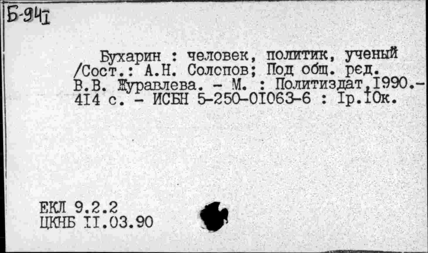 ﻿Б-Я41
Бухарин : человек, политик, ученый /Сост.: А.Н. Солопов; Под общ. ред. В.В. ВУравлева. - М. : Политиздат,1990. 414 с. - ИСБН 5-250-01063-6 : 1р.10к.
ЕКЛ 9.2.2
ЦКНБ 11.03.90
♦